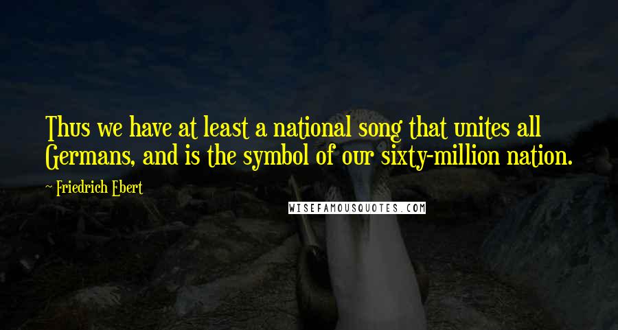 Friedrich Ebert Quotes: Thus we have at least a national song that unites all Germans, and is the symbol of our sixty-million nation.