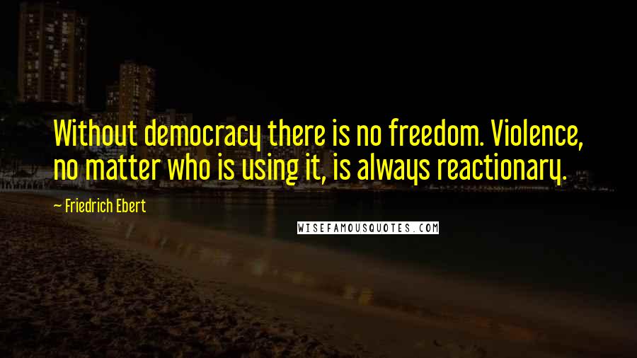 Friedrich Ebert Quotes: Without democracy there is no freedom. Violence, no matter who is using it, is always reactionary.