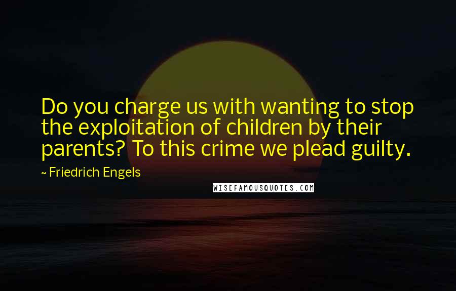 Friedrich Engels Quotes: Do you charge us with wanting to stop the exploitation of children by their parents? To this crime we plead guilty.