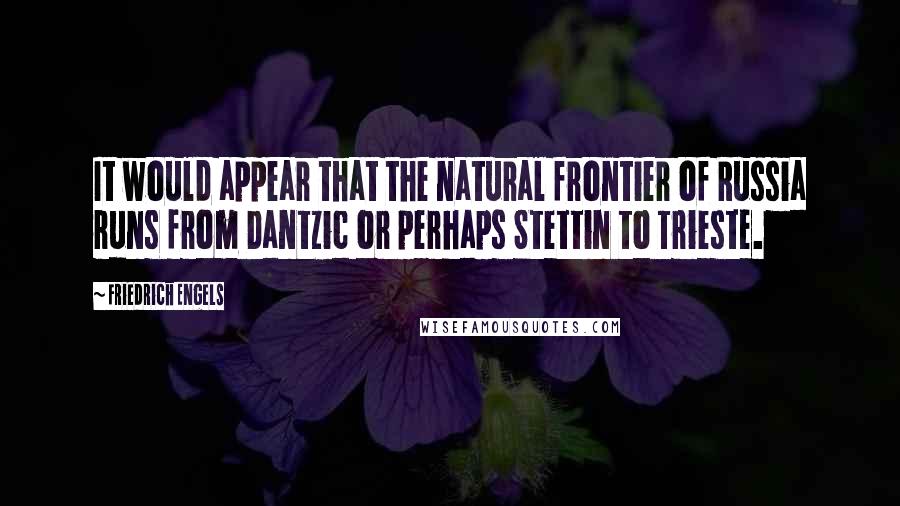 Friedrich Engels Quotes: It would appear that the natural frontier of Russia runs from Dantzic or perhaps Stettin to Trieste.