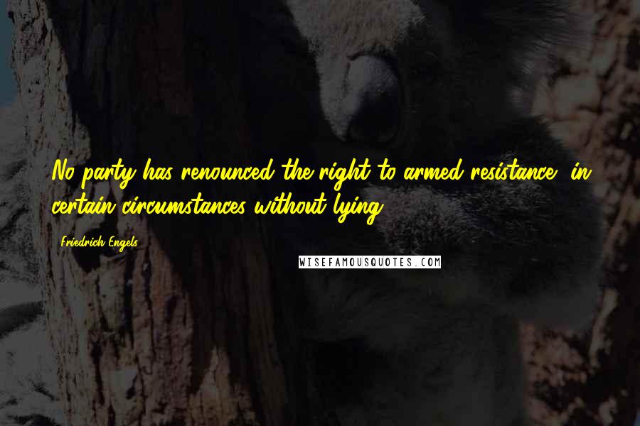 Friedrich Engels Quotes: No party has renounced the right to armed resistance, in certain circumstances without lying