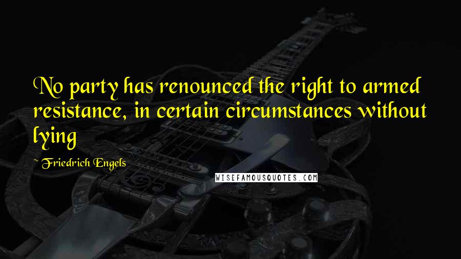 Friedrich Engels Quotes: No party has renounced the right to armed resistance, in certain circumstances without lying