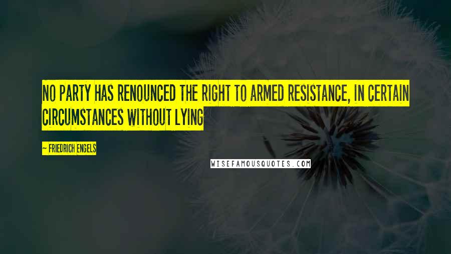 Friedrich Engels Quotes: No party has renounced the right to armed resistance, in certain circumstances without lying