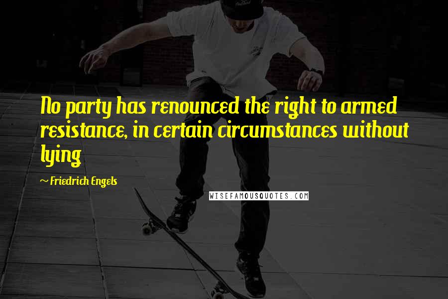 Friedrich Engels Quotes: No party has renounced the right to armed resistance, in certain circumstances without lying