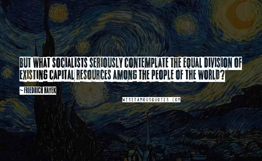 Friedrich Hayek Quotes: But what socialists seriously contemplate the equal division of existing capital resources among the people of the world?