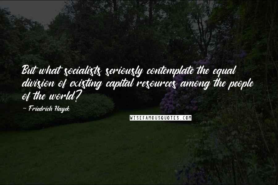 Friedrich Hayek Quotes: But what socialists seriously contemplate the equal division of existing capital resources among the people of the world?