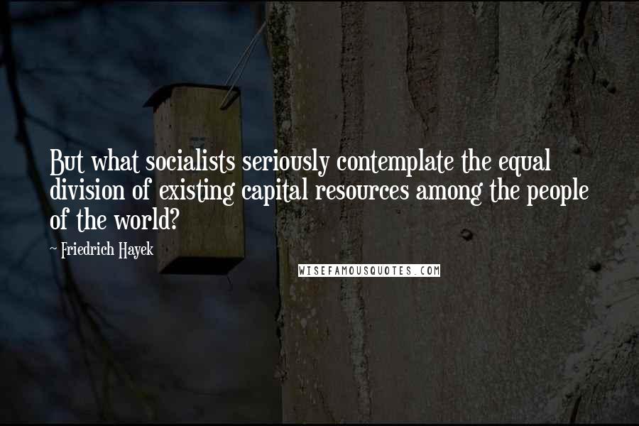 Friedrich Hayek Quotes: But what socialists seriously contemplate the equal division of existing capital resources among the people of the world?