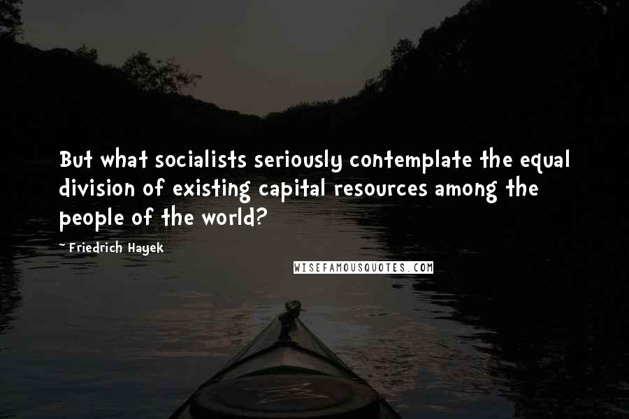 Friedrich Hayek Quotes: But what socialists seriously contemplate the equal division of existing capital resources among the people of the world?