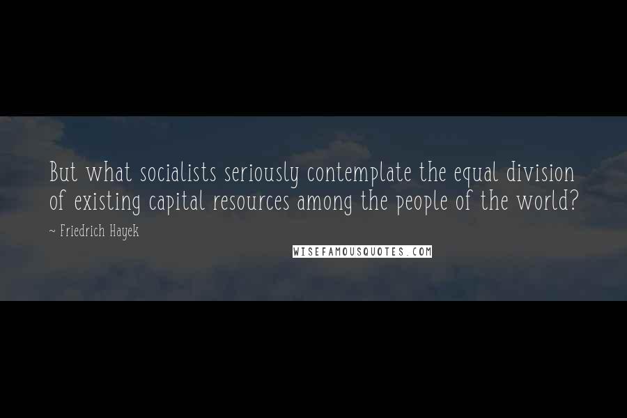 Friedrich Hayek Quotes: But what socialists seriously contemplate the equal division of existing capital resources among the people of the world?