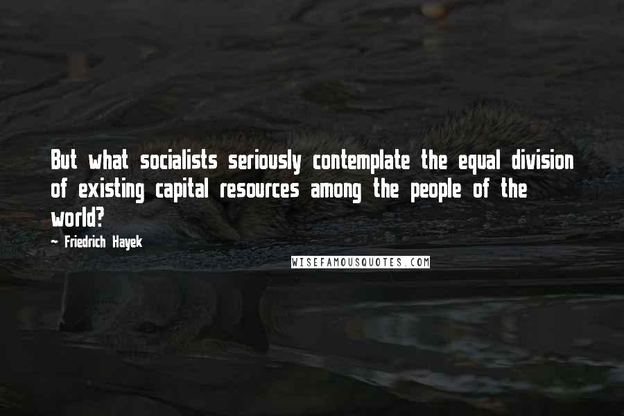 Friedrich Hayek Quotes: But what socialists seriously contemplate the equal division of existing capital resources among the people of the world?