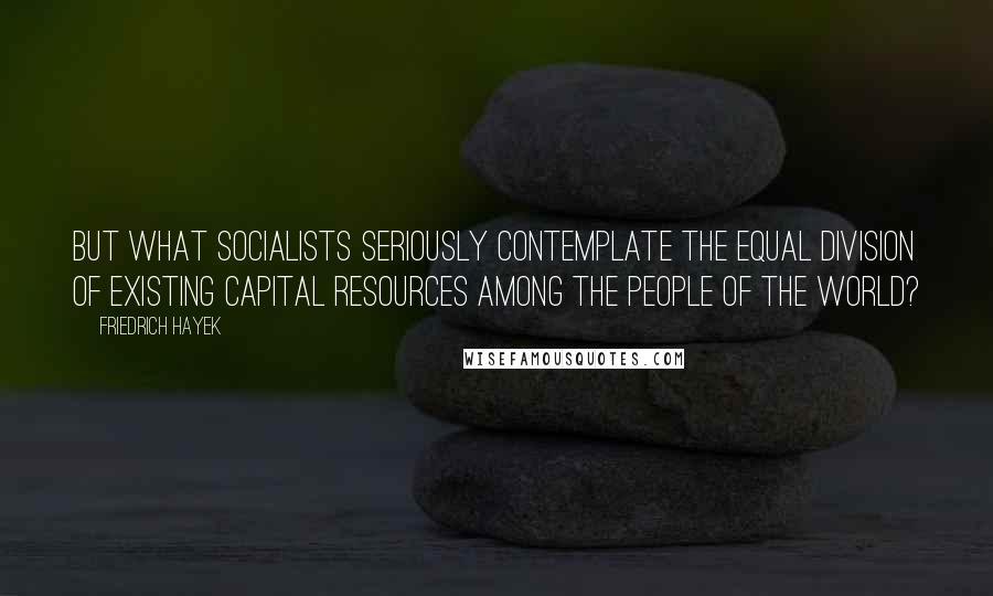 Friedrich Hayek Quotes: But what socialists seriously contemplate the equal division of existing capital resources among the people of the world?