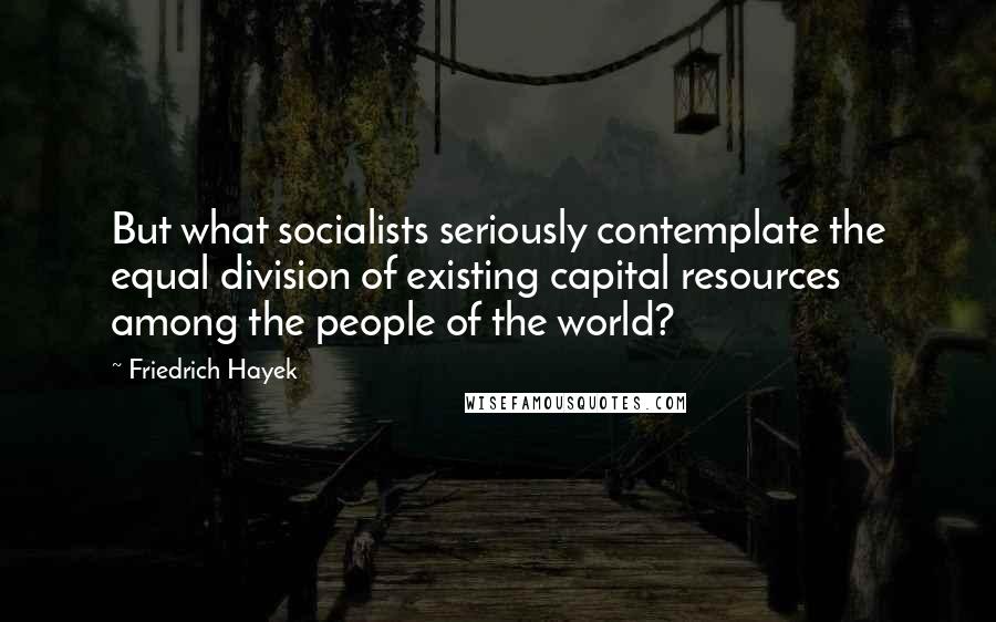 Friedrich Hayek Quotes: But what socialists seriously contemplate the equal division of existing capital resources among the people of the world?