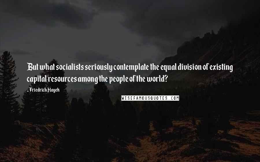 Friedrich Hayek Quotes: But what socialists seriously contemplate the equal division of existing capital resources among the people of the world?