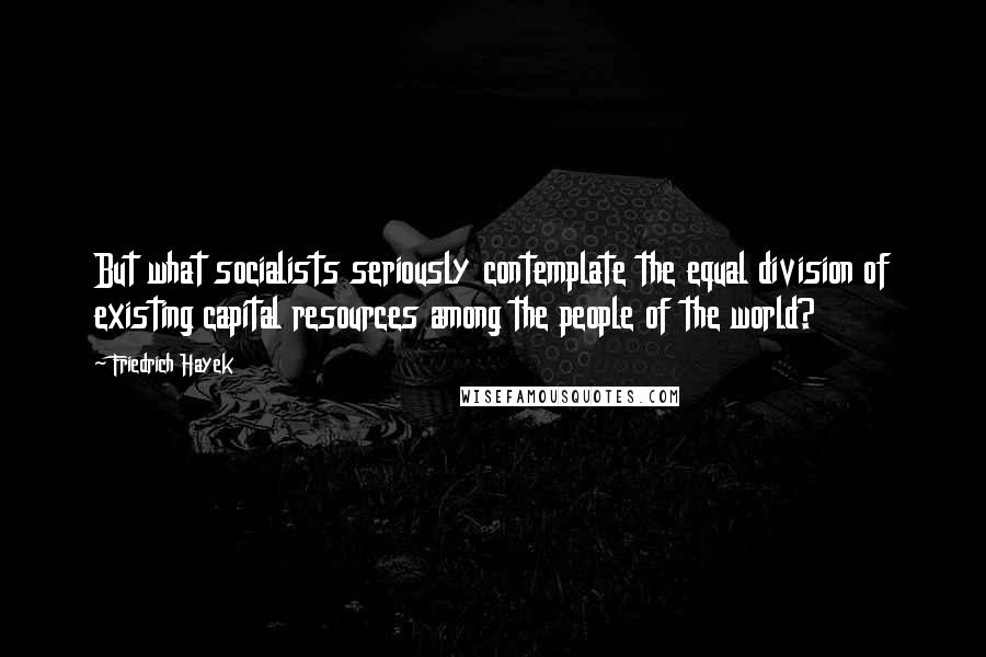 Friedrich Hayek Quotes: But what socialists seriously contemplate the equal division of existing capital resources among the people of the world?