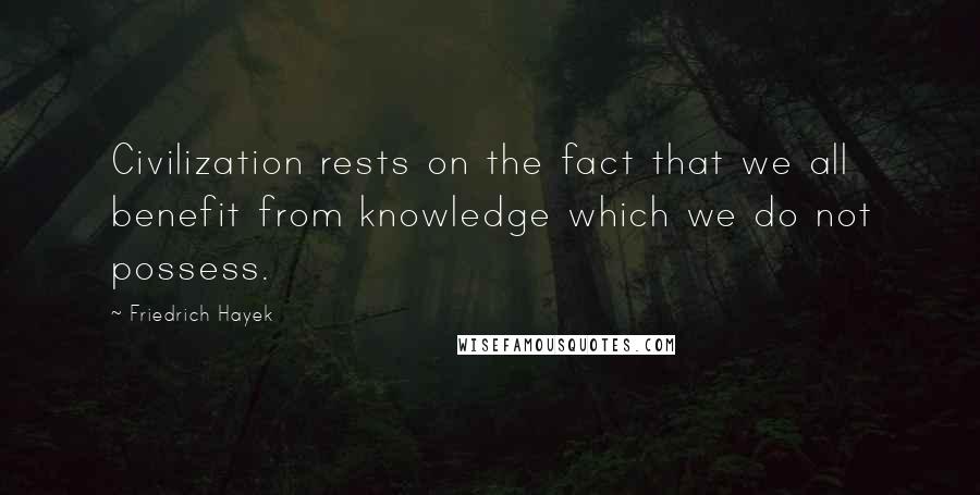 Friedrich Hayek Quotes: Civilization rests on the fact that we all benefit from knowledge which we do not possess.