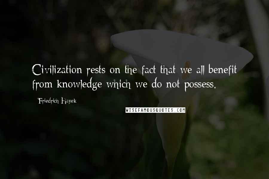 Friedrich Hayek Quotes: Civilization rests on the fact that we all benefit from knowledge which we do not possess.