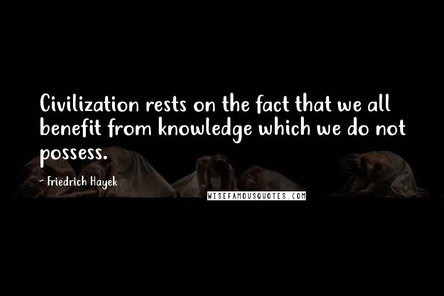 Friedrich Hayek Quotes: Civilization rests on the fact that we all benefit from knowledge which we do not possess.