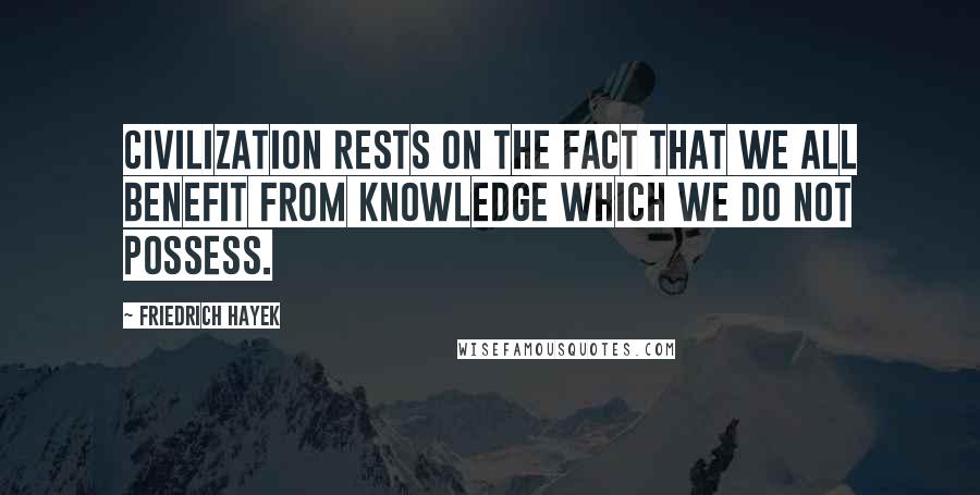 Friedrich Hayek Quotes: Civilization rests on the fact that we all benefit from knowledge which we do not possess.