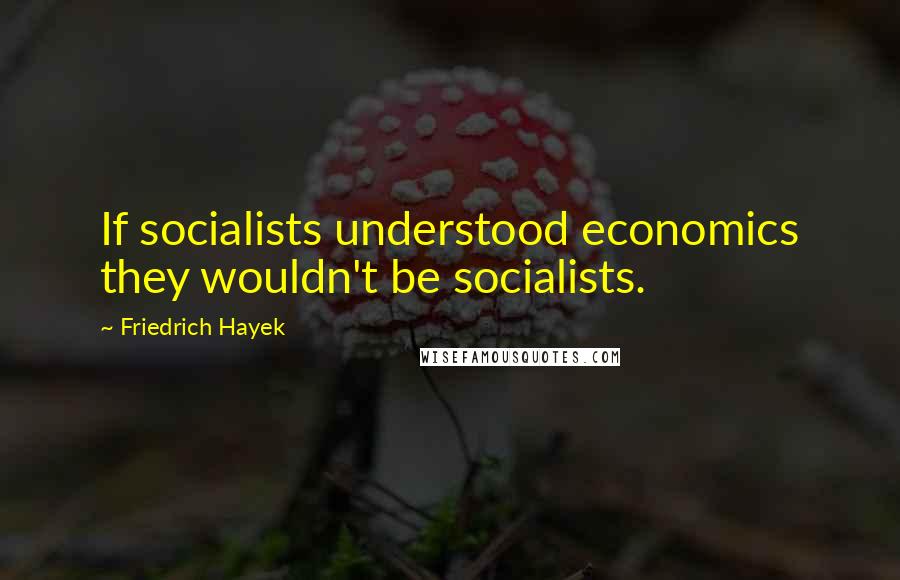 Friedrich Hayek Quotes: If socialists understood economics they wouldn't be socialists.