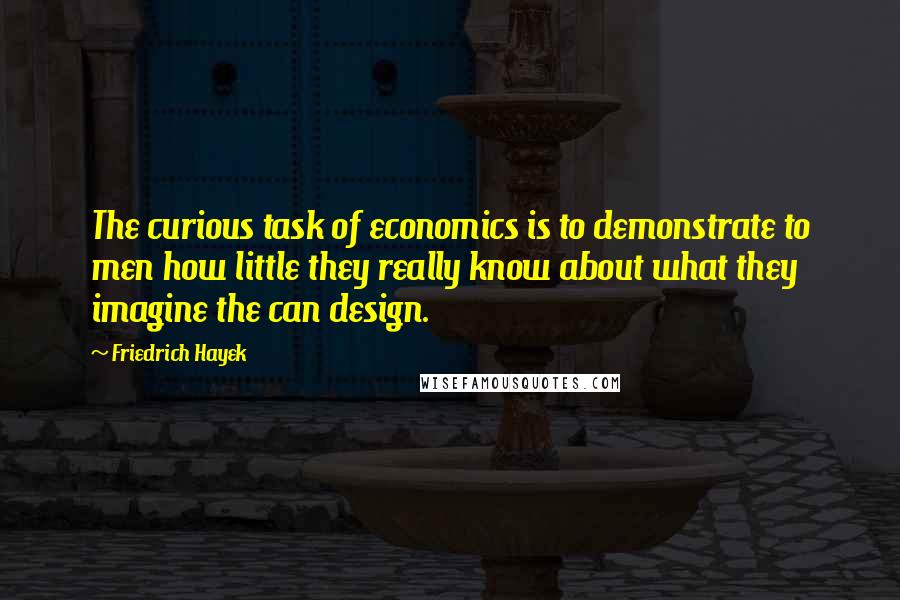 Friedrich Hayek Quotes: The curious task of economics is to demonstrate to men how little they really know about what they imagine the can design.