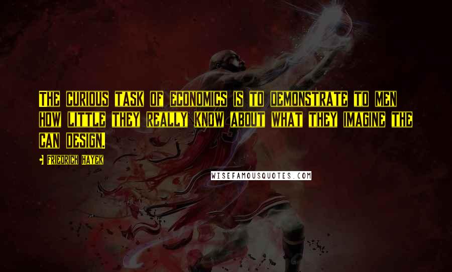 Friedrich Hayek Quotes: The curious task of economics is to demonstrate to men how little they really know about what they imagine the can design.