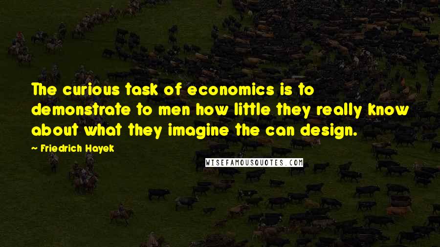 Friedrich Hayek Quotes: The curious task of economics is to demonstrate to men how little they really know about what they imagine the can design.