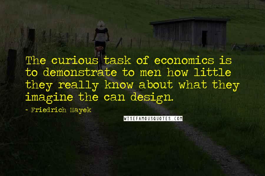 Friedrich Hayek Quotes: The curious task of economics is to demonstrate to men how little they really know about what they imagine the can design.