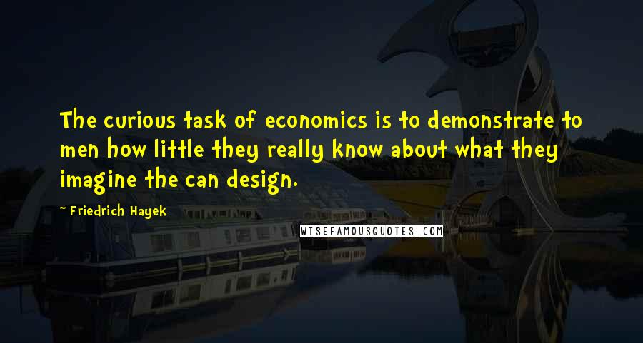 Friedrich Hayek Quotes: The curious task of economics is to demonstrate to men how little they really know about what they imagine the can design.