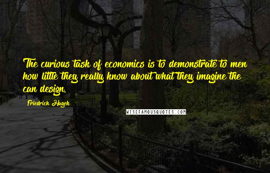 Friedrich Hayek Quotes: The curious task of economics is to demonstrate to men how little they really know about what they imagine the can design.