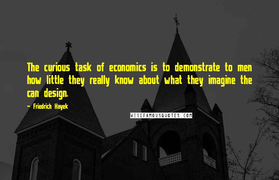 Friedrich Hayek Quotes: The curious task of economics is to demonstrate to men how little they really know about what they imagine the can design.