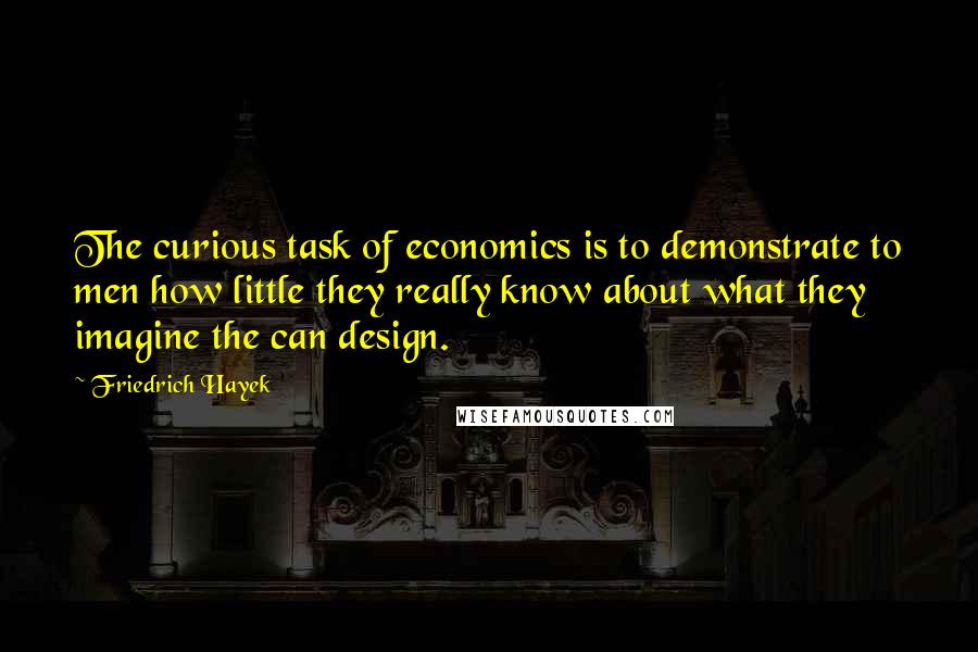 Friedrich Hayek Quotes: The curious task of economics is to demonstrate to men how little they really know about what they imagine the can design.