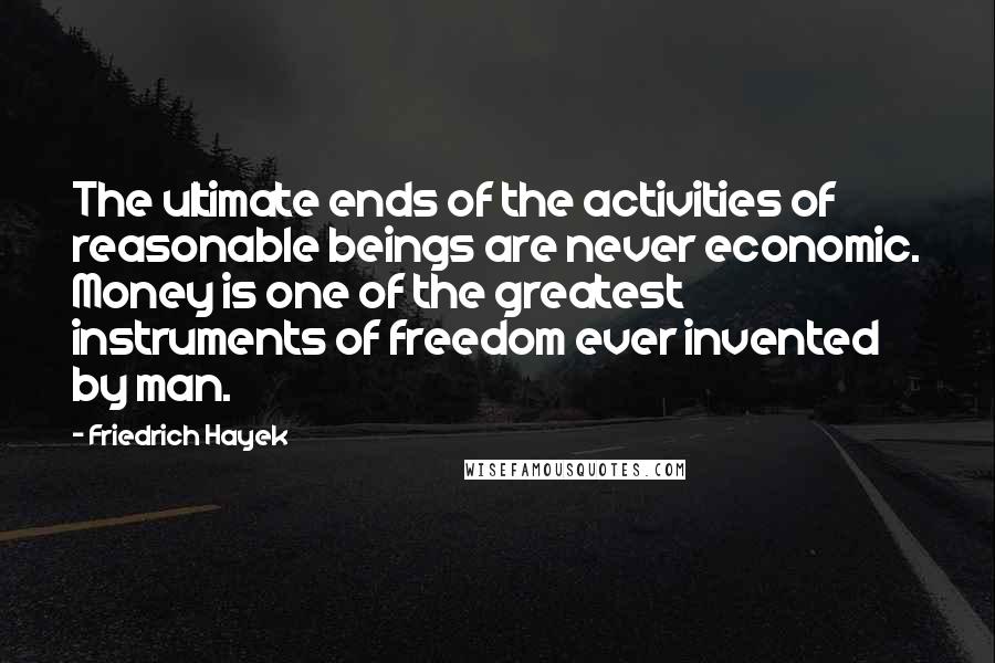 Friedrich Hayek Quotes: The ultimate ends of the activities of reasonable beings are never economic. Money is one of the greatest instruments of freedom ever invented by man.