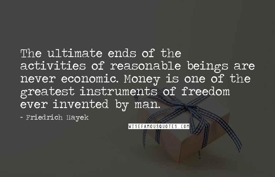 Friedrich Hayek Quotes: The ultimate ends of the activities of reasonable beings are never economic. Money is one of the greatest instruments of freedom ever invented by man.