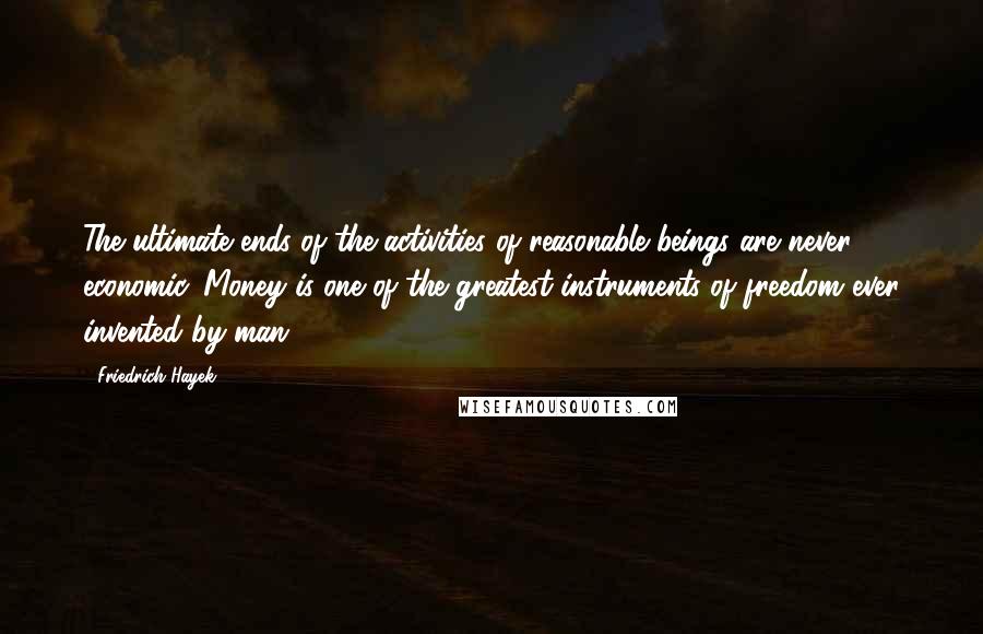 Friedrich Hayek Quotes: The ultimate ends of the activities of reasonable beings are never economic. Money is one of the greatest instruments of freedom ever invented by man.