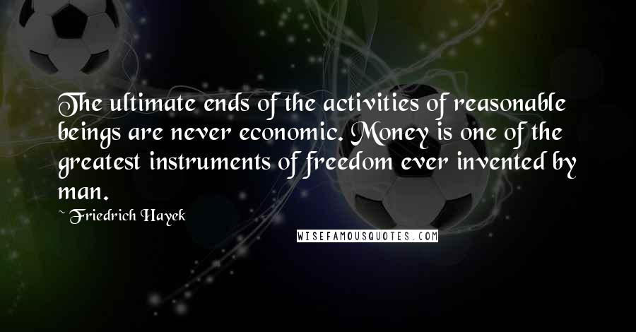 Friedrich Hayek Quotes: The ultimate ends of the activities of reasonable beings are never economic. Money is one of the greatest instruments of freedom ever invented by man.