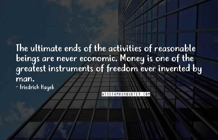 Friedrich Hayek Quotes: The ultimate ends of the activities of reasonable beings are never economic. Money is one of the greatest instruments of freedom ever invented by man.