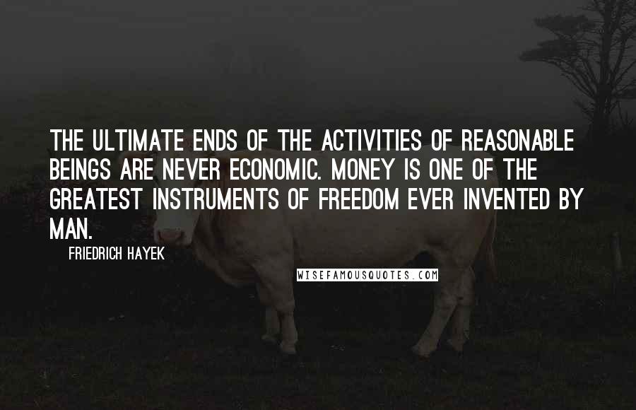 Friedrich Hayek Quotes: The ultimate ends of the activities of reasonable beings are never economic. Money is one of the greatest instruments of freedom ever invented by man.