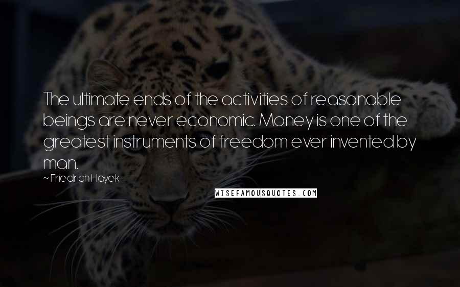 Friedrich Hayek Quotes: The ultimate ends of the activities of reasonable beings are never economic. Money is one of the greatest instruments of freedom ever invented by man.