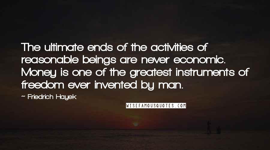 Friedrich Hayek Quotes: The ultimate ends of the activities of reasonable beings are never economic. Money is one of the greatest instruments of freedom ever invented by man.