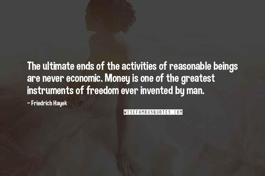 Friedrich Hayek Quotes: The ultimate ends of the activities of reasonable beings are never economic. Money is one of the greatest instruments of freedom ever invented by man.