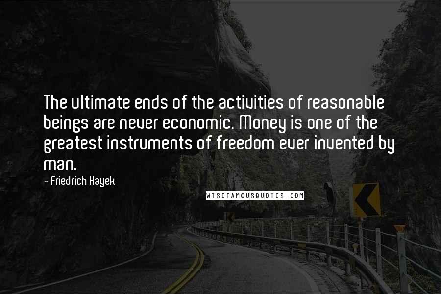 Friedrich Hayek Quotes: The ultimate ends of the activities of reasonable beings are never economic. Money is one of the greatest instruments of freedom ever invented by man.