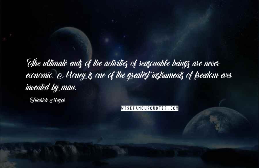 Friedrich Hayek Quotes: The ultimate ends of the activities of reasonable beings are never economic. Money is one of the greatest instruments of freedom ever invented by man.