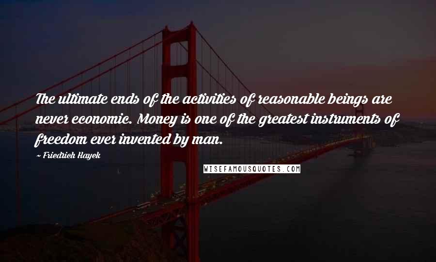 Friedrich Hayek Quotes: The ultimate ends of the activities of reasonable beings are never economic. Money is one of the greatest instruments of freedom ever invented by man.