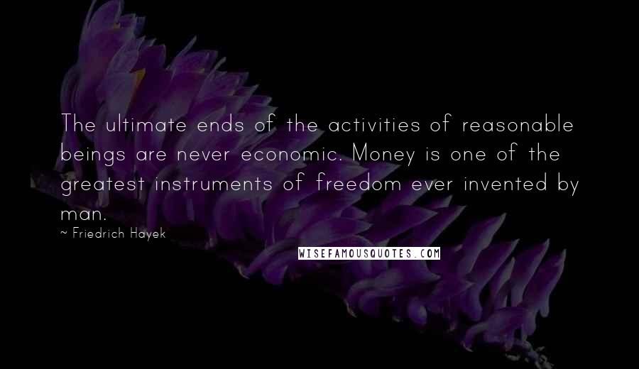 Friedrich Hayek Quotes: The ultimate ends of the activities of reasonable beings are never economic. Money is one of the greatest instruments of freedom ever invented by man.