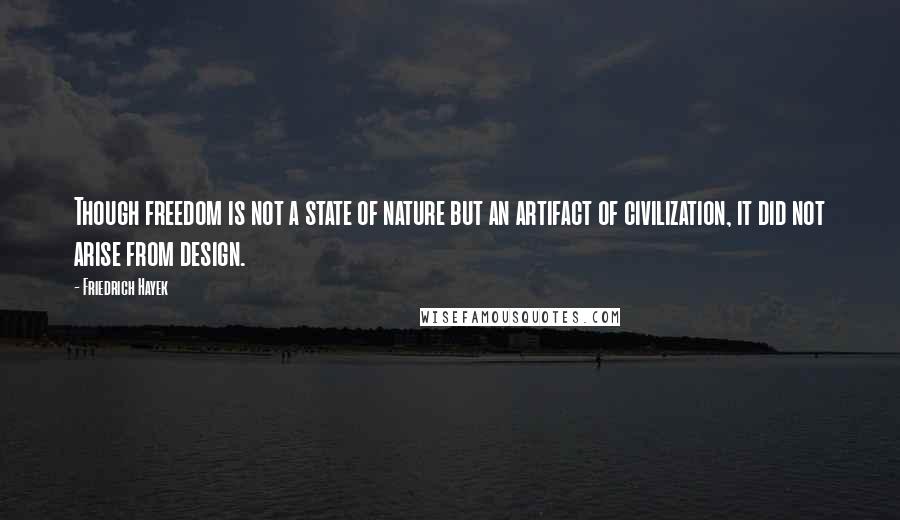 Friedrich Hayek Quotes: Though freedom is not a state of nature but an artifact of civilization, it did not arise from design.