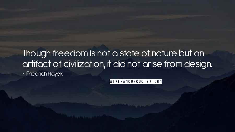 Friedrich Hayek Quotes: Though freedom is not a state of nature but an artifact of civilization, it did not arise from design.