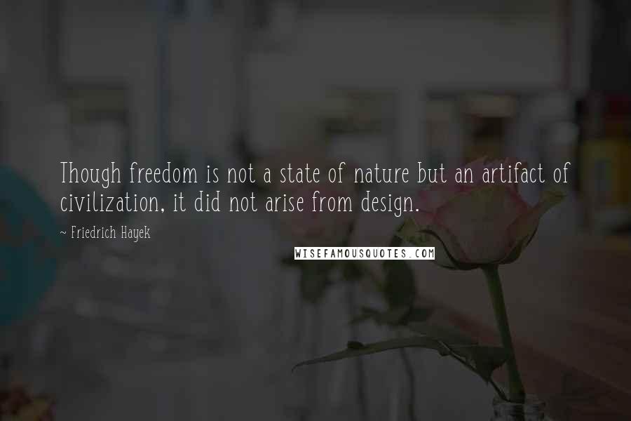 Friedrich Hayek Quotes: Though freedom is not a state of nature but an artifact of civilization, it did not arise from design.