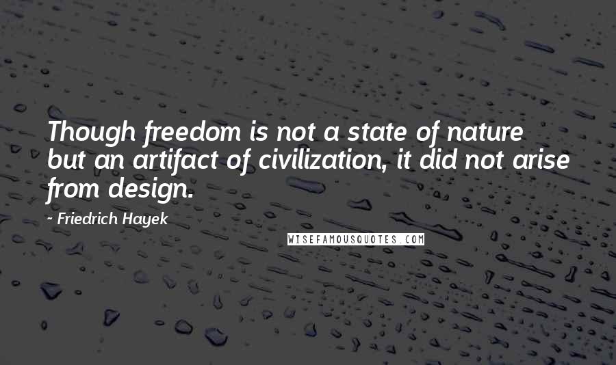 Friedrich Hayek Quotes: Though freedom is not a state of nature but an artifact of civilization, it did not arise from design.