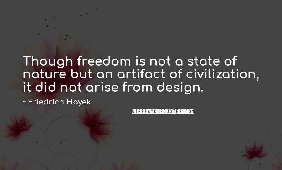 Friedrich Hayek Quotes: Though freedom is not a state of nature but an artifact of civilization, it did not arise from design.