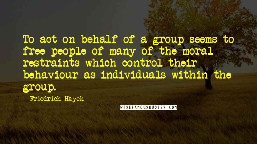 Friedrich Hayek Quotes: To act on behalf of a group seems to free people of many of the moral restraints which control their behaviour as individuals within the group.